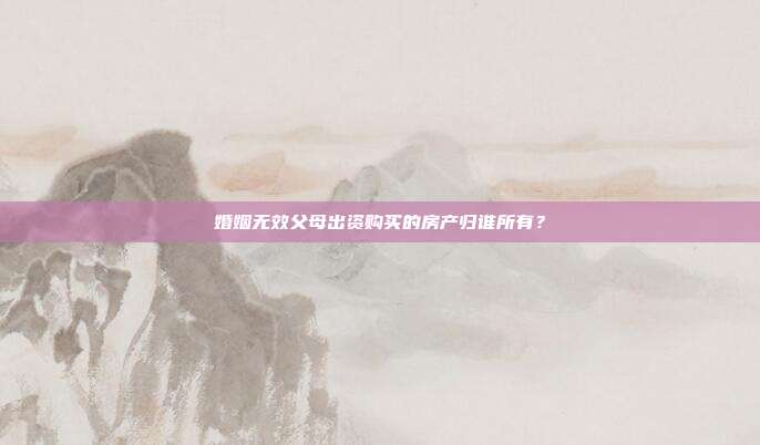 婚姻无效父母出资购买的房产归谁所有？