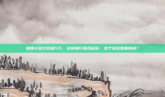 信用卡总欠款超5万，会被银行联合起诉，这个说法是真的吗？
