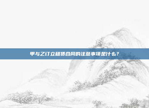 甲与乙订立租赁合同的注意事项是什么?