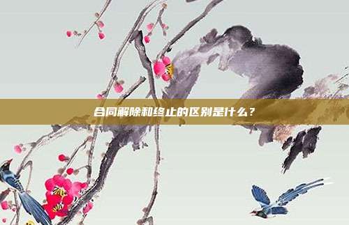 合同解除和终止的区别是什么？