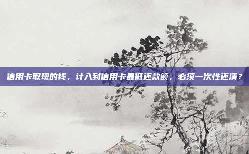 信用卡取现的钱,计入到信用卡最低还款额,必须一次性还清?