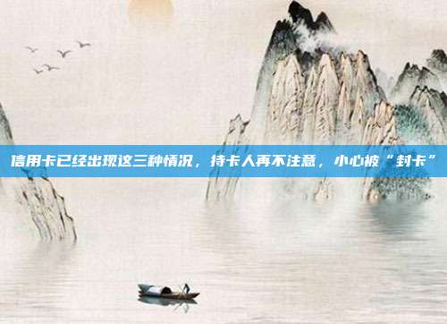 信用卡已经出现这三种情况,持卡人再不注意,小心被“封卡”