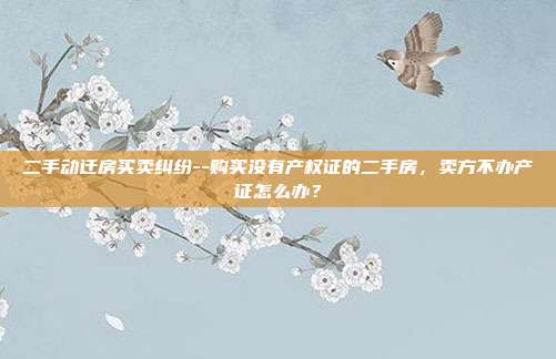 二手动迁房买卖纠纷--购买没有产权证的二手房，卖方不办产证怎么办？