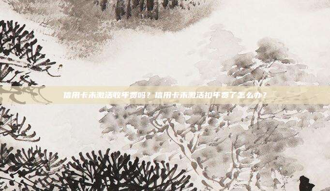 信用卡未激活收年费吗？信用卡未激活扣年费了怎么办？