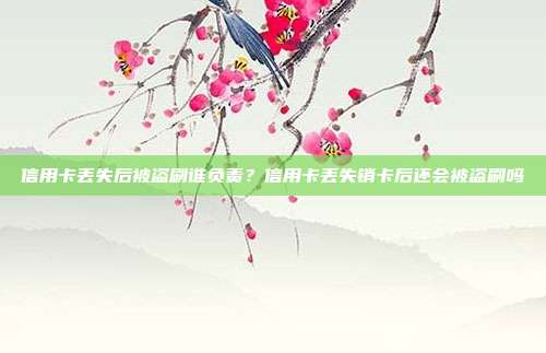 信用卡丢失后被盗刷谁负责？信用卡丢失销卡后还会被盗刷吗