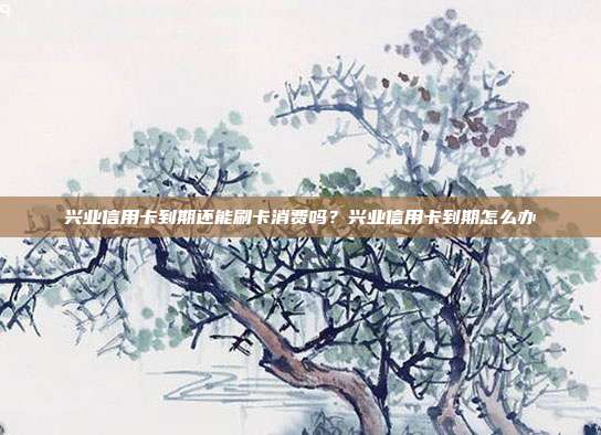 兴业信用卡到期还能刷卡消费吗？兴业信用卡到期怎么办