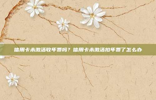 信用卡未激活收年费吗？信用卡未激活扣年费了怎么办