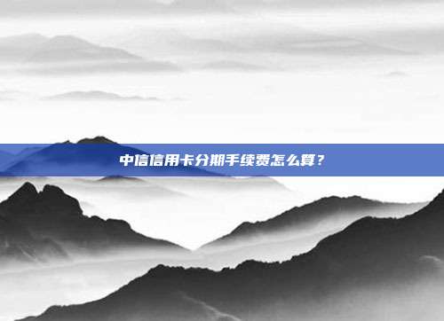 中信信用卡分期手续费怎么算?