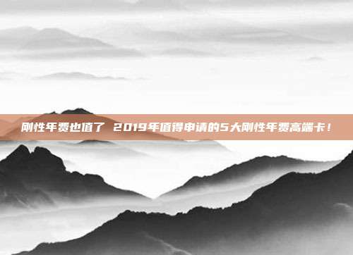 刚性年费也值了 2019年值得申请的5大刚性年费高端卡!