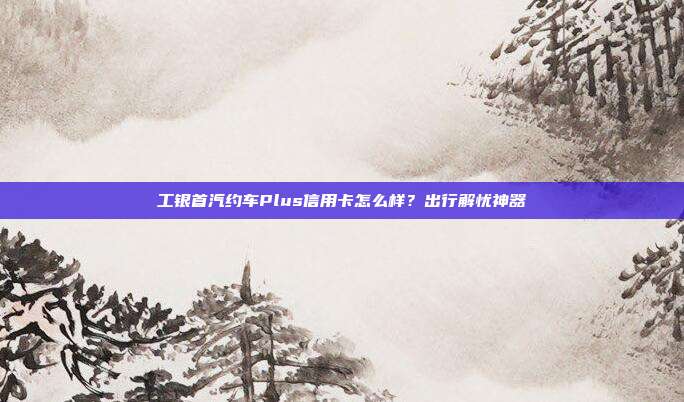 工银首汽约车Plus信用卡怎么样？出行解忧神器