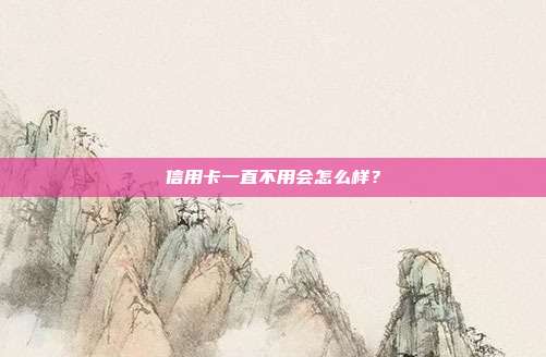 信用卡一直不用会怎么样？