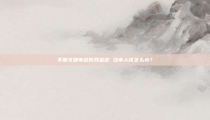 不服交通事故伤残鉴定 当事人该怎么办？