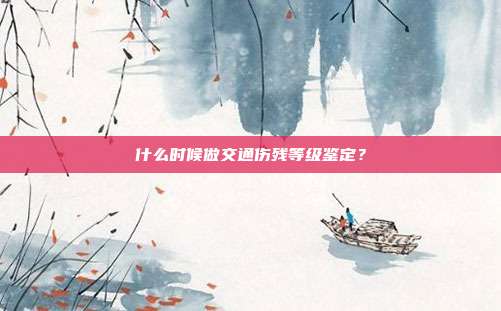 什么时候做交通伤残等级鉴定？