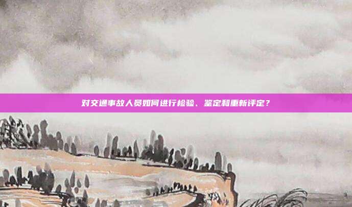 对交通事故人员如何进行检验、鉴定和重新评定？