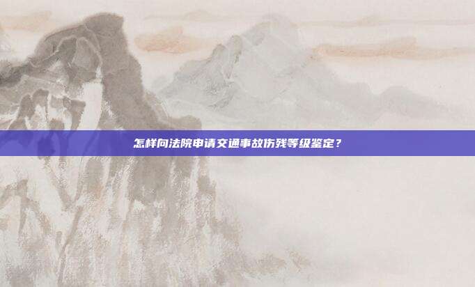 怎样向法院申请交通事故伤残等级鉴定？