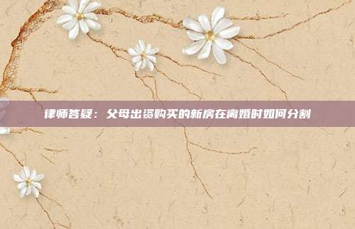 律师答疑：父母出资购买的新房在离婚时如何分割