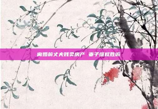 离婚前丈夫贱卖房产 妻子维权胜诉