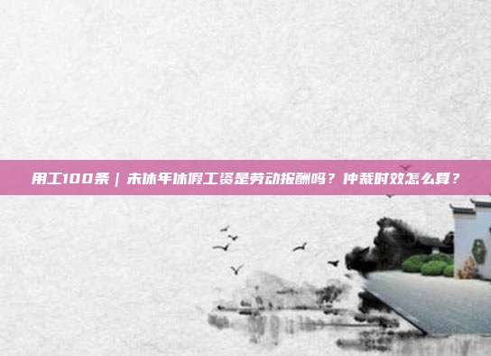 用工100条｜未休年休假工资是劳动报酬吗？仲裁时效怎么算？