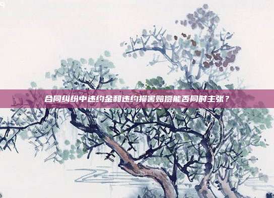 合同纠纷中违约金和违约损害赔偿能否同时主张?