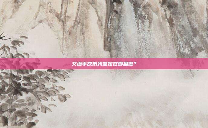 交通事故伤残鉴定在哪里做？