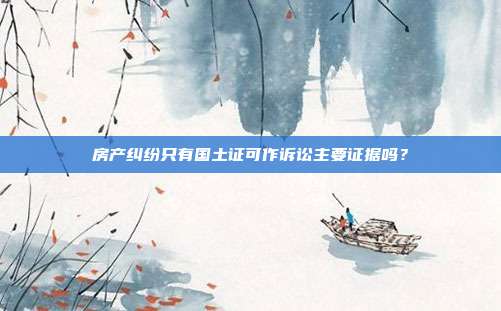 房产纠纷只有国土证可作诉讼主要证据吗？