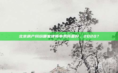 北京房产纠纷哪家律师事务所最好，2020？