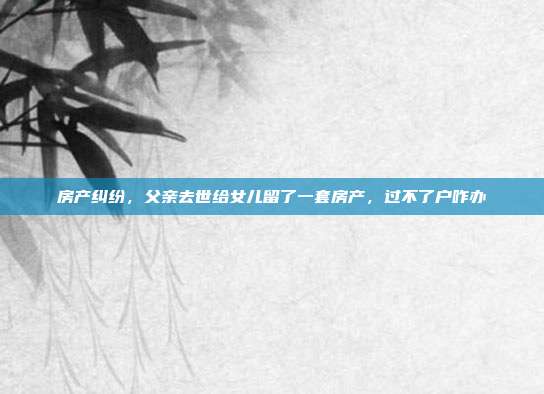 房产纠纷，父亲去世给女儿留了一套房产，过不了户咋办