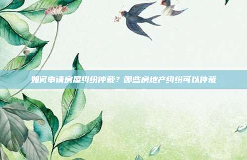 如何申请房屋纠纷仲裁?哪些房地产纠纷可以仲裁