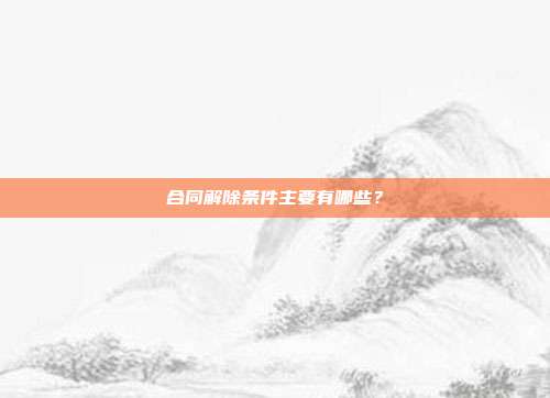 合同解除条件主要有哪些?