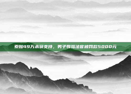 索赔49万未获支持,男子辱骂法官被罚款5000元