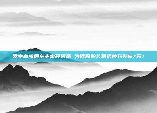 发生事故后车主离开现场 为何保险公司仍被判赔67万?