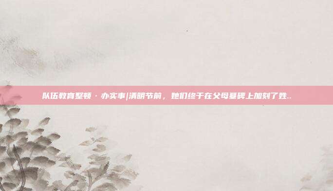 队伍教育整顿·办实事|清明节前,她们终于在父母墓碑上加刻了姓..